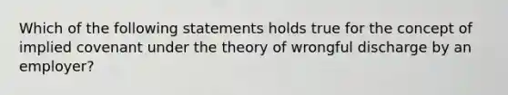 Which of the following statements holds true for the concept of implied covenant under the theory of wrongful discharge by an employer?