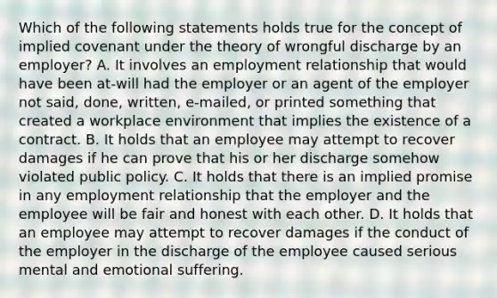 Which of the following statements holds true for the concept of implied covenant under the theory of wrongful discharge by an employer? A. It involves an employment relationship that would have been at-will had the employer or an agent of the employer not said, done, written, e-mailed, or printed something that created a workplace environment that implies the existence of a contract. B. It holds that an employee may attempt to recover damages if he can prove that his or her discharge somehow violated public policy. C. It holds that there is an implied promise in any employment relationship that the employer and the employee will be fair and honest with each other. D. It holds that an employee may attempt to recover damages if the conduct of the employer in the discharge of the employee caused serious mental and emotional suffering.