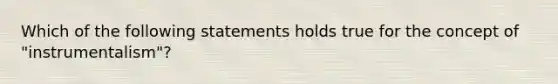 Which of the following statements holds true for the concept of "instrumentalism"?