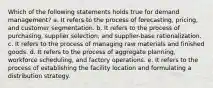 Which of the following statements holds true for demand management? a. It refers to the process of forecasting, pricing, and customer segmentation. b. It refers to the process of purchasing, supplier selection, and supplier-base rationalization. c. It refers to the process of managing raw materials and finished goods. d. It refers to the process of aggregate planning, workforce scheduling, and factory operations. e. It refers to the process of establishing the facility location and formulating a distribution strategy.