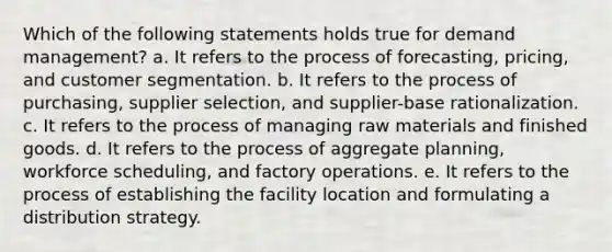 Which of the following statements holds true for demand management? a. It refers to the process of forecasting, pricing, and customer segmentation. b. It refers to the process of purchasing, supplier selection, and supplier-base rationalization. c. It refers to the process of managing raw materials and finished goods. d. It refers to the process of aggregate planning, workforce scheduling, and factory operations. e. It refers to the process of establishing the facility location and formulating a distribution strategy.