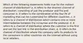 Which of the following statements holds true for the indirect channel of distribution? a. It refers to the shortest channel of distribution, consisting of just the producer and the end consumer. b. It refers to the combination of the four Ps of marketing that can be customized for different countries. c. It refers to a channel of distribution which contains one or more intermediaries between the consumer and the producer. d. It refers to a channel of distribution where the customer is the first and not the last link in the distribution chain. e. It refers to the channel of distribution where the company sells its products to the consumers in other countries via the internet without using local retailers.