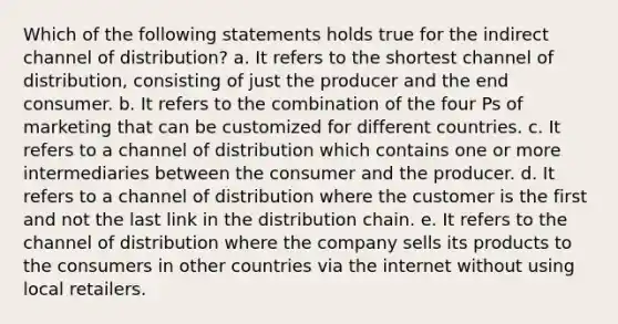 Which of the following statements holds true for the indirect channel of distribution? a. It refers to the shortest channel of distribution, consisting of just the producer and the end consumer. b. It refers to the combination of the four Ps of marketing that can be customized for different countries. c. It refers to a channel of distribution which contains one or more intermediaries between the consumer and the producer. d. It refers to a channel of distribution where the customer is the first and not the last link in the distribution chain. e. It refers to the channel of distribution where the company sells its products to the consumers in other countries via the internet without using local retailers.