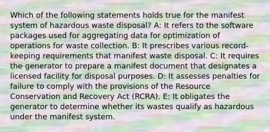 Which of the following statements holds true for the manifest system of hazardous waste disposal? A: It refers to the software packages used for aggregating data for optimization of operations for waste collection. B: It prescribes various record-keeping requirements that manifest waste disposal. C: It requires the generator to prepare a manifest document that designates a licensed facility for disposal purposes. D: It assesses penalties for failure to comply with the provisions of the Resource Conservation and Recovery Act (RCRA). E: It obligates the generator to determine whether its wastes qualify as hazardous under the manifest system.