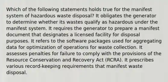 Which of the following statements holds true for the manifest system of hazardous waste disposal? It obligates the generator to determine whether its wastes qualify as hazardous under the manifest system. It requires the generator to prepare a manifest document that designates a licensed facility for disposal purposes. It refers to the software packages used for aggregating data for optimization of operations for waste collection. It assesses penalties for failure to comply with the provisions of the Resource Conservation and Recovery Act (RCRA). It prescribes various record-keeping requirements that manifest waste disposal.