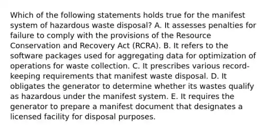 Which of the following statements holds true for the manifest system of hazardous waste disposal? A. It assesses penalties for failure to comply with the provisions of the Resource Conservation and Recovery Act (RCRA). B. It refers to the software packages used for aggregating data for optimization of operations for waste collection. C. It prescribes various record-keeping requirements that manifest waste disposal. D. It obligates the generator to determine whether its wastes qualify as hazardous under the manifest system. E. It requires the generator to prepare a manifest document that designates a licensed facility for disposal purposes.