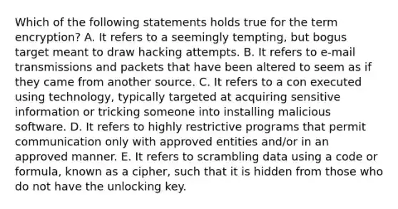 Which of the following statements holds true for the term encryption? A. It refers to a seemingly tempting, but bogus target meant to draw hacking attempts. B. It refers to e-mail transmissions and packets that have been altered to seem as if they came from another source. C. It refers to a con executed using technology, typically targeted at acquiring sensitive information or tricking someone into installing malicious software. D. It refers to highly restrictive programs that permit communication only with approved entities and/or in an approved manner. E. It refers to scrambling data using a code or formula, known as a cipher, such that it is hidden from those who do not have the unlocking key.