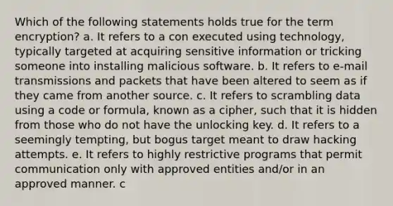 Which of the following statements holds true for the term encryption? a. It refers to a con executed using technology, typically targeted at acquiring sensitive information or tricking someone into installing malicious software. b. It refers to e-mail transmissions and packets that have been altered to seem as if they came from another source. c. It refers to scrambling data using a code or formula, known as a cipher, such that it is hidden from those who do not have the unlocking key. d. It refers to a seemingly tempting, but bogus target meant to draw hacking attempts. e. It refers to highly restrictive programs that permit communication only with approved entities and/or in an approved manner. c