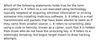 Which of the following statements holds true for the term encryption? a. It refers to a con executed using technology, typically targeted at acquiring sensitive information or tricking someone into installing malicious software. b. It refers to e-mail transmissions and packets that have been altered to seem as if they came from another source. c. It refers to scrambling data using a code or formula, known as a cipher, such that it is hidden from those who do not have the unlocking key. d. It refers to a seemingly tempting, but bogus target meant to draw hacking attempts.