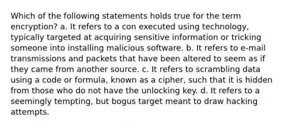 Which of the following statements holds true for the term encryption? a. It refers to a con executed using technology, typically targeted at acquiring sensitive information or tricking someone into installing malicious software. b. It refers to e-mail transmissions and packets that have been altered to seem as if they came from another source. c. It refers to scrambling data using a code or formula, known as a cipher, such that it is hidden from those who do not have the unlocking key. d. It refers to a seemingly tempting, but bogus target meant to draw hacking attempts.