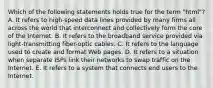 Which of the following statements holds true for the term "html"? A. It refers to high-speed data lines provided by many firms all across the world that interconnect and collectively form the core of the Internet. B. It refers to the broadband service provided via light-transmitting fiber-optic cables. C. It refers to the language used to create and format Web pages. D. It refers to a situation when separate ISPs link their networks to swap traffic on the Internet. E. It refers to a system that connects end users to the Internet.