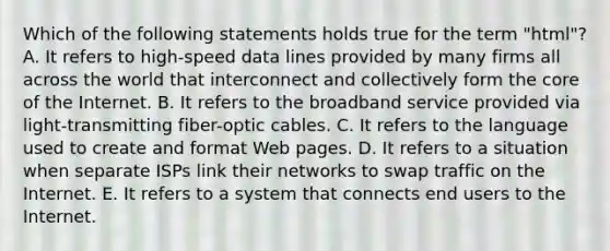 Which of the following statements holds true for the term "html"? A. It refers to high-speed data lines provided by many firms all across the world that interconnect and collectively form the core of the Internet. B. It refers to the broadband service provided via light-transmitting fiber-optic cables. C. It refers to the language used to create and format Web pages. D. It refers to a situation when separate ISPs link their networks to swap traffic on the Internet. E. It refers to a system that connects end users to the Internet.