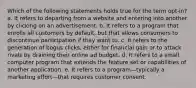 Which of the following statements holds true for the term opt-in? a. It refers to departing from a website and entering into another by clicking on an advertisement. b. It refers to a program that enrolls all customers by default, but that allows consumers to discontinue participation if they want to. c. It refers to the generation of bogus clicks, either for financial gain or to attack rivals by draining their online ad budget. d. It refers to a small computer program that extends the feature set or capabilities of another application. e. It refers to a program—typically a marketing effort—that requires customer consent.