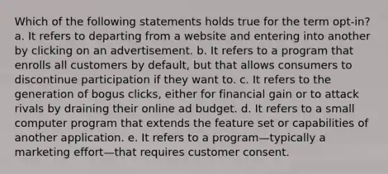 Which of the following statements holds true for the term opt-in? a. It refers to departing from a website and entering into another by clicking on an advertisement. b. It refers to a program that enrolls all customers by default, but that allows consumers to discontinue participation if they want to. c. It refers to the generation of bogus clicks, either for financial gain or to attack rivals by draining their online ad budget. d. It refers to a small computer program that extends the feature set or capabilities of another application. e. It refers to a program—typically a marketing effort—that requires customer consent.