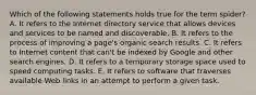 Which of the following statements holds true for the term spider? A. It refers to the Internet directory service that allows devices and services to be named and discoverable. B. It refers to the process of improving a page's organic search results. C. It refers to Internet content that can't be indexed by Google and other search engines. D. It refers to a temporary storage space used to speed computing tasks. E. It refers to software that traverses available Web links in an attempt to perform a given task.