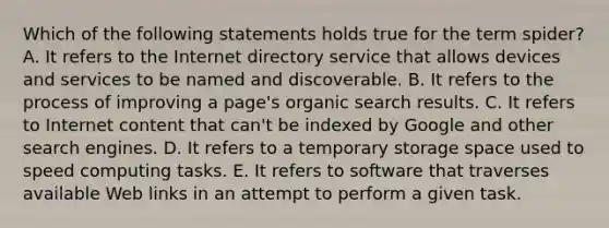 Which of the following statements holds true for the term spider? A. It refers to the Internet directory service that allows devices and services to be named and discoverable. B. It refers to the process of improving a page's organic search results. C. It refers to Internet content that can't be indexed by Google and other search engines. D. It refers to a temporary storage space used to speed computing tasks. E. It refers to software that traverses available Web links in an attempt to perform a given task.