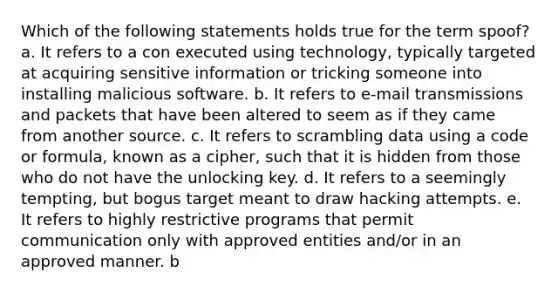 Which of the following statements holds true for the term spoof? a. It refers to a con executed using technology, typically targeted at acquiring sensitive information or tricking someone into installing malicious software. b. It refers to e-mail transmissions and packets that have been altered to seem as if they came from another source. c. It refers to scrambling data using a code or formula, known as a cipher, such that it is hidden from those who do not have the unlocking key. d. It refers to a seemingly tempting, but bogus target meant to draw hacking attempts. e. It refers to highly restrictive programs that permit communication only with approved entities and/or in an approved manner. b