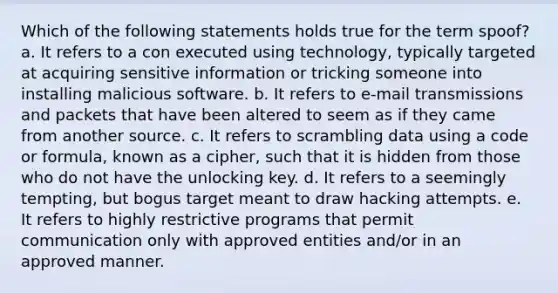 Which of the following statements holds true for the term spoof? a. It refers to a con executed using technology, typically targeted at acquiring sensitive information or tricking someone into installing malicious software. b. It refers to e-mail transmissions and packets that have been altered to seem as if they came from another source. c. It refers to scrambling data using a code or formula, known as a cipher, such that it is hidden from those who do not have the unlocking key. d. It refers to a seemingly tempting, but bogus target meant to draw hacking attempts. e. It refers to highly restrictive programs that permit communication only with approved entities and/or in an approved manner.