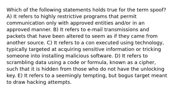 Which of the following statements holds true for the term spoof? A) It refers to highly restrictive programs that permit communication only with approved entities and/or in an approved manner. B) It refers to e-mail transmissions and packets that have been altered to seem as if they came from another source. C) It refers to a con executed using technology, typically targeted at acquiring sensitive information or tricking someone into installing malicious software. D) It refers to scrambling data using a code or formula, known as a cipher, such that it is hidden from those who do not have the unlocking key. E) It refers to a seemingly tempting, but bogus target meant to draw hacking attempts.