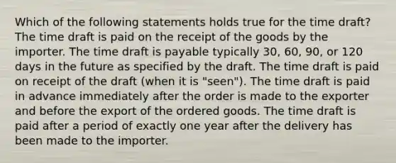 Which of the following statements holds true for the time draft? The time draft is paid on the receipt of the goods by the importer. The time draft is payable typically 30, 60, 90, or 120 days in the future as specified by the draft. The time draft is paid on receipt of the draft (when it is "seen"). The time draft is paid in advance immediately after the order is made to the exporter and before the export of the ordered goods. The time draft is paid after a period of exactly one year after the delivery has been made to the importer.