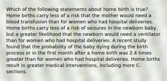 Which of the following statements about home birth is true? Home births carry less of a risk that the mother would need a blood transfusion than for women who had hospital deliveries. Home births carry less of a risk of seizures in the newborn baby, but a greater likelihood that the newborn would need a ventilator than for women who had hospital deliveries. A recent study found that the probability of the baby dying during the birth process or in the first month after a home birth was 2.4 times greater than for women who had hospital deliveries. Home births result in greater medical interventions, including more C-sections.