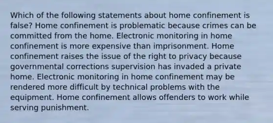 Which of the following statements about home confinement is false? Home confinement is problematic because crimes can be committed from the home. Electronic monitoring in home confinement is more expensive than imprisonment. Home confinement raises the issue of the right to privacy because governmental corrections supervision has invaded a private home. Electronic monitoring in home confinement may be rendered more difficult by technical problems with the equipment. Home confinement allows offenders to work while serving punishment.