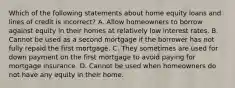 Which of the following statements about home equity loans and lines of credit is incorrect? A. Allow homeowners to borrow against equity in their homes at relatively low interest rates. B. Cannot be used as a second mortgage if the borrower has not fully repaid the first mortgage. C. They sometimes are used for down payment on the first mortgage to avoid paying for mortgage insurance. D. Cannot be used when homeowners do not have any equity in their home.