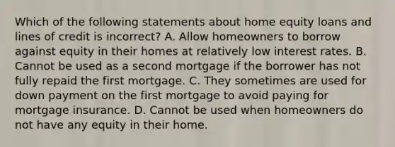 Which of the following statements about home equity loans and lines of credit is incorrect? A. Allow homeowners to borrow against equity in their homes at relatively low interest rates. B. Cannot be used as a second mortgage if the borrower has not fully repaid the first mortgage. C. They sometimes are used for down payment on the first mortgage to avoid paying for mortgage insurance. D. Cannot be used when homeowners do not have any equity in their home.