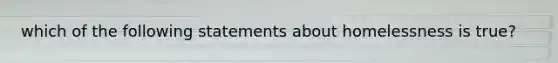 which of the following statements about homelessness is true?