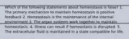 Which of the following statements about homeostasis is false? 1. The primary mechanism to maintain homeostasis is positive feedback 2. Homeostasis is the maintenance of the internal environment 3. The organ systems work together to maintain homeostasis. 4. Illness can result if homeostasis is disrupted. 5. The extracellular fluid is maintained in a state compatible for life.