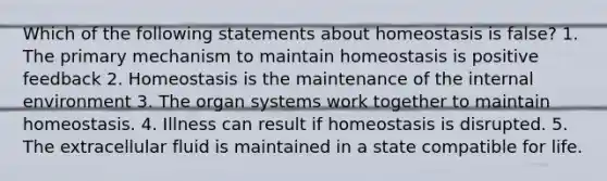 Which of the following statements about homeostasis is false? 1. The primary mechanism to maintain homeostasis is positive feedback 2. Homeostasis is the maintenance of the internal environment 3. The organ systems work together to maintain homeostasis. 4. Illness can result if homeostasis is disrupted. 5. The extracellular fluid is maintained in a state compatible for life.