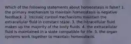 Which of the following statements about homeostasis is false? 1. the primary mechanism to maintain homeostasis is negative feedback. 2. intrinsic control mechanisms maintain the extracellular fluid in constant state. 3. the intracellular fluid makes up the majority of the body fluids. 4. the extracellular fluid is maintained in a state compatible for life. 5. the organ systems work together to maintain homeostasis.