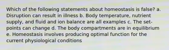 Which of the following statements about homeostasis is false? a. Disruption can result in illness b. Body temperature, nutrient supply, and fluid and ion balance are all examples c. The set-points can change d. The body compartments are in equilibrium e. Homeostasis involves producing optimal function for the current physiological conditions