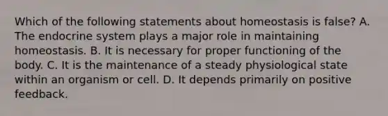 Which of the following statements about homeostasis is false? A. The endocrine system plays a major role in maintaining homeostasis. B. It is necessary for proper functioning of the body. C. It is the maintenance of a steady physiological state within an organism or cell. D. It depends primarily on positive feedback.