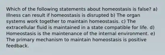 Which of the following statements about homeostasis is false? a) Illness can result if homeostasis is disrupted b) The organ systems work together to maintain homeostasis. c) The extracellular fluid is maintained in a state compatible for life. d) Homeostasis is the maintenance of the internal environment. e) The primary mechanism to maintain homeostasis is positive feedback.