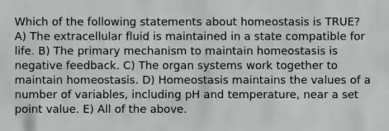 Which of the following statements about homeostasis is TRUE? A) The extracellular fluid is maintained in a state compatible for life. B) The primary mechanism to maintain homeostasis is negative feedback. C) The organ systems work together to maintain homeostasis. D) Homeostasis maintains the values of a number of variables, including pH and temperature, near a set point value. E) All of the above.