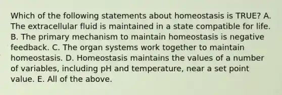 Which of the following statements about homeostasis is TRUE? A. The extracellular fluid is maintained in a state compatible for life. B. The primary mechanism to maintain homeostasis is negative feedback. C. The organ systems work together to maintain homeostasis. D. Homeostasis maintains the values of a number of variables, including pH and temperature, near a set point value. E. All of the above.