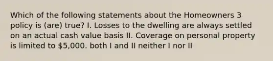 Which of the following statements about the Homeowners 3 policy is (are) true? I. Losses to the dwelling are always settled on an actual cash value basis II. Coverage on personal property is limited to 5,000. both I and II neither I nor II