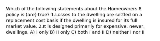 Which of the following statements about the Homeowners 8 policy is (are) true? 1.Losses to the dwelling are settled on a replacement cost basis if the dwelling is insured for its full market value. 2.It is designed primarily for expensive, newer, dwellings. A) I only B) II only C) both I and II D) neither I nor II