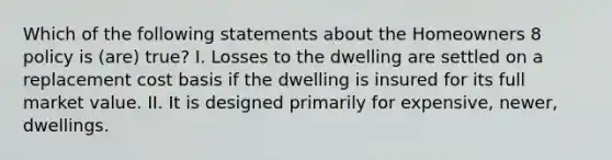 Which of the following statements about the Homeowners 8 policy is (are) true? I. Losses to the dwelling are settled on a replacement cost basis if the dwelling is insured for its full market value. II. It is designed primarily for expensive, newer, dwellings.