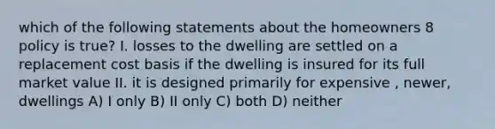 which of the following statements about the homeowners 8 policy is true? I. losses to the dwelling are settled on a replacement cost basis if the dwelling is insured for its full market value II. it is designed primarily for expensive , newer, dwellings A) I only B) II only C) both D) neither