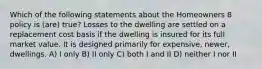 Which of the following statements about the Homeowners 8 policy is (are) true? Losses to the dwelling are settled on a replacement cost basis if the dwelling is insured for its full market value. It is designed primarily for expensive, newer, dwellings. A) I only B) II only C) both I and II D) neither I nor II