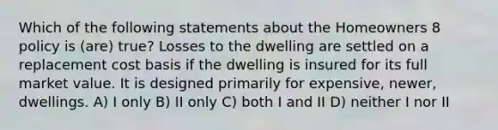 Which of the following statements about the Homeowners 8 policy is (are) true? Losses to the dwelling are settled on a replacement cost basis if the dwelling is insured for its full market value. It is designed primarily for expensive, newer, dwellings. A) I only B) II only C) both I and II D) neither I nor II