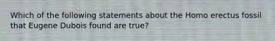 Which of the following statements about the Homo erectus fossil that Eugene Dubois found are true?