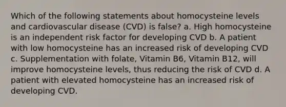 Which of the following statements about homocysteine levels and cardiovascular disease (CVD) is false? a. High homocysteine is an independent risk factor for developing CVD b. A patient with low homocysteine has an increased risk of developing CVD c. Supplementation with folate, Vitamin B6, Vitamin B12, will improve homocysteine levels, thus reducing the risk of CVD d. A patient with elevated homocysteine has an increased risk of developing CVD.