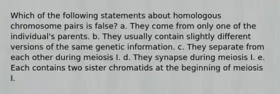 Which of the following statements about homologous chromosome pairs is false? a. They come from only one of the individual's parents. b. They usually contain slightly different versions of the same genetic information. c. They separate from each other during meiosis I. d. They synapse during meiosis I. e. Each contains two sister chromatids at the beginning of meiosis I.