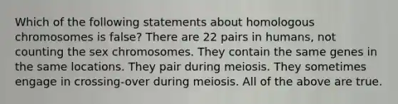 Which of the following statements about homologous chromosomes is false? There are 22 pairs in humans, not counting the sex chromosomes. They contain the same genes in the same locations. They pair during meiosis. They sometimes engage in crossing-over during meiosis. All of the above are true.