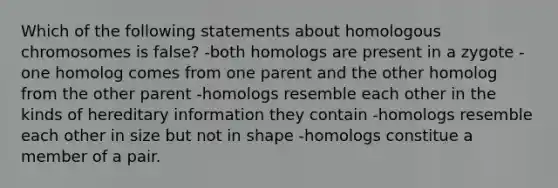 Which of the following statements about homologous chromosomes is false? -both homologs are present in a zygote -one homolog comes from one parent and the other homolog from the other parent -homologs resemble each other in the kinds of hereditary information they contain -homologs resemble each other in size but not in shape -homologs constitue a member of a pair.