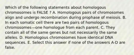 Which of the following statements about homologous chromosomes is FALSE ? A. Homologous pairs of chromosomes align and undergo recombination during prophase of meiosis. B. In each somatic cell there are two pairs of homologous chromosomes—one homologue from each parent. C. They contain all of the same genes but not necessarily the same alleles. D. Homologous chromosomes have identical DNA sequences. E. Select this answer if none of the answers A-D are false.