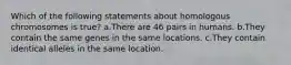 Which of the following statements about homologous chromosomes is true? a.There are 46 pairs in humans. b.They contain the same genes in the same locations. c.They contain identical alleles in the same location.